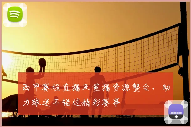 西甲赛程直播及重播资源整合，助力球迷不错过精彩赛事