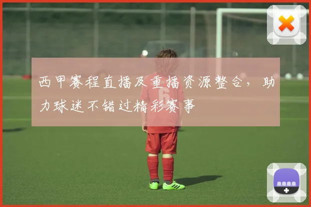 西甲赛程直播及重播资源整合,助力球迷不错过精彩赛事